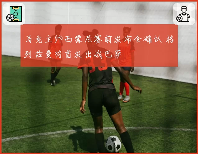 马竞主帅西蒙尼赛前发布会确认 格列兹曼将首发出战巴萨