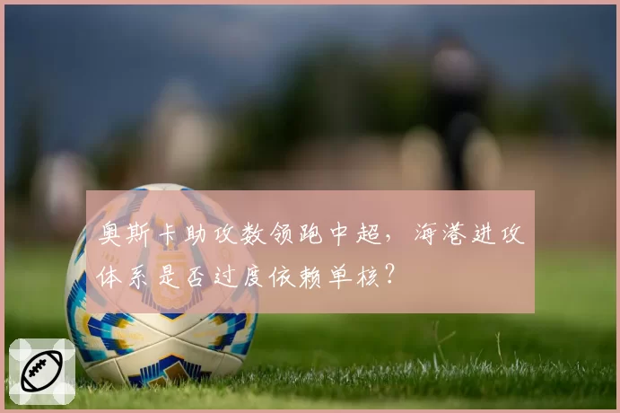奥斯卡助攻数领跑中超，海港进攻体系是否过度依赖单核？