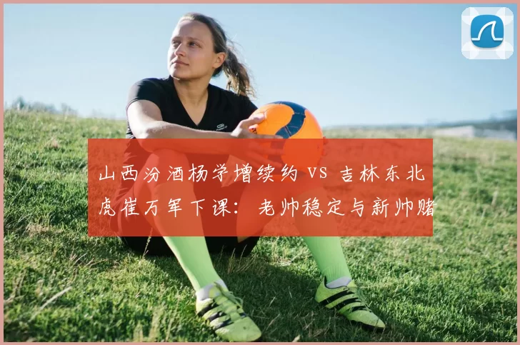 山西汾酒杨学增续约 vs 吉林东北虎崔万军下课：老帅稳定与新帅赌注