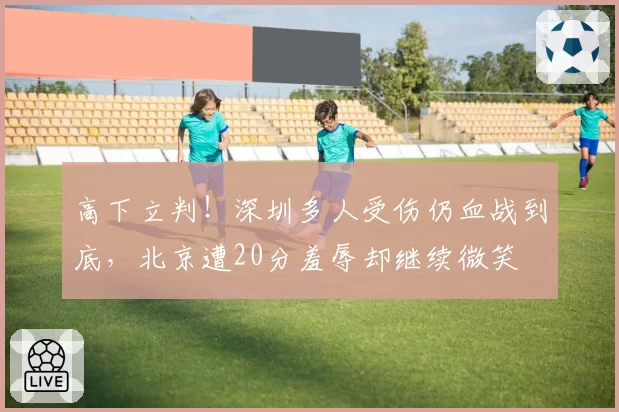 高下立判！深圳多人受伤仍血战到底，北京遭20分羞辱却继续微笑
