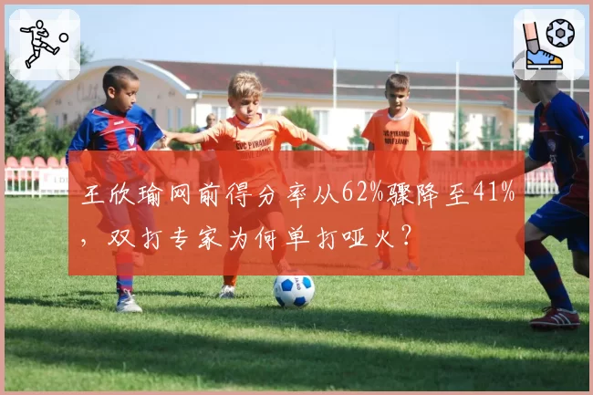 王欣瑜网前得分率从62%骤降至41%，双打专家为何单打哑火？