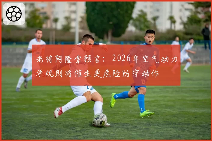 老将阿隆索预言:2026年空气动力学规则将催生更危险防守动作