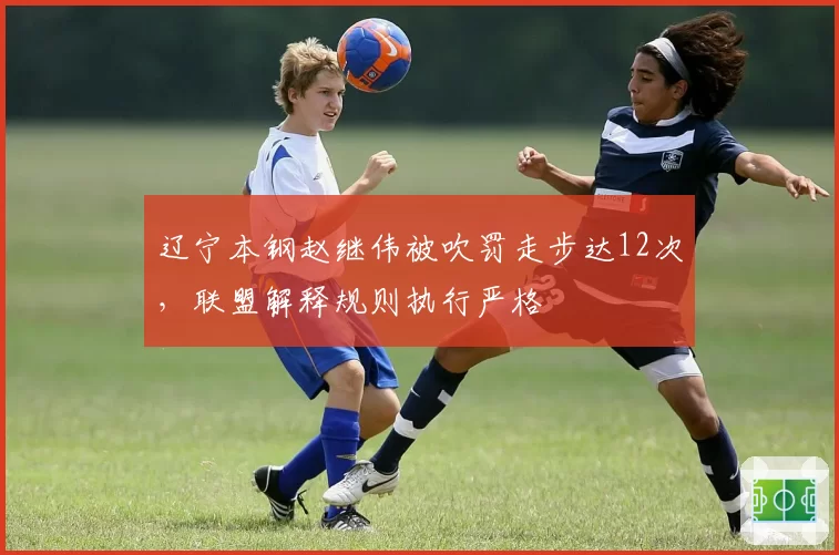 辽宁本钢赵继伟被吹罚走步达12次，联盟解释规则执行严格