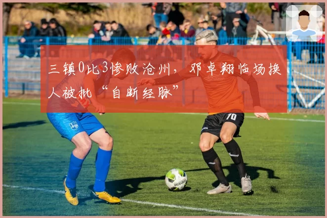 三镇0比3惨败沧州,邓卓翔临场换人被批“自断经脉”