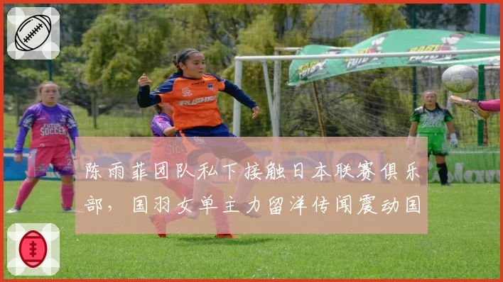 陈雨菲团队私下接触日本联赛俱乐部,国羽女单主力留洋传闻震动国内羽坛