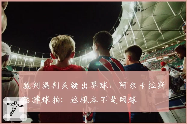 裁判漏判关键出界球，阿尔卡拉斯怒摔球拍：这根本不是网球