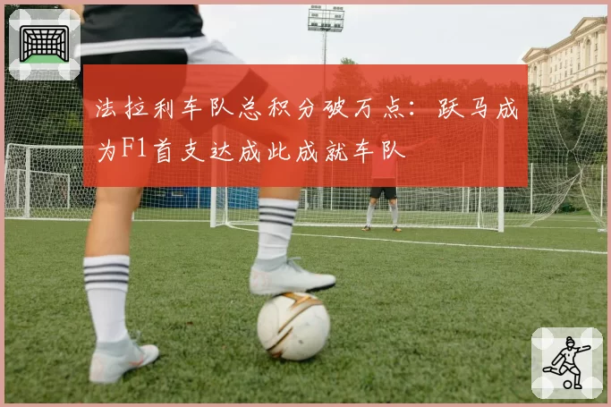 法拉利车队总积分破万点:跃马成为F1首支达成此成就车队