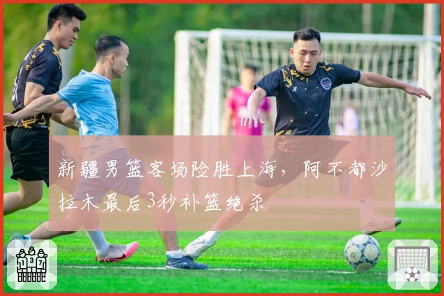 新疆男篮客场险胜上海,阿不都沙拉木最后3秒补篮绝杀