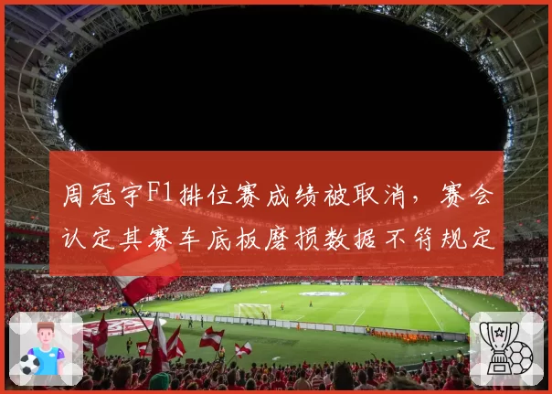 周冠宇F1排位赛成绩被取消，赛会认定其赛车底板磨损数据不符规定