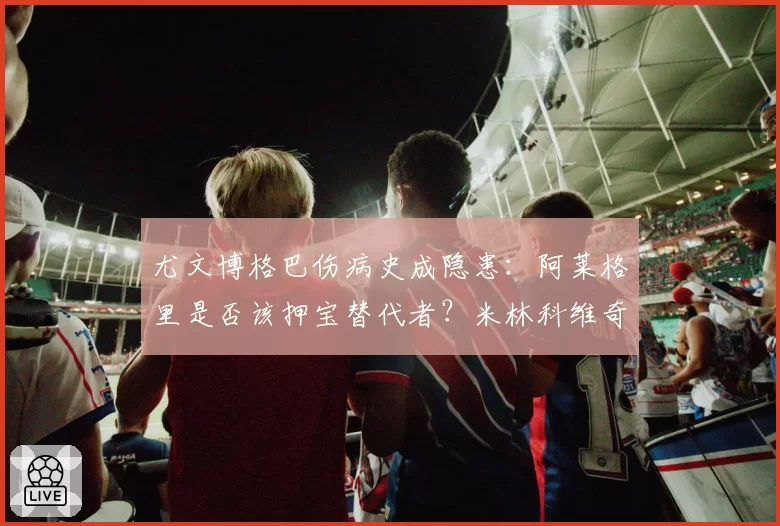 尤文博格巴伤病史成隐患:阿莱格里是否该押宝替代者?米林科维奇入法眼?