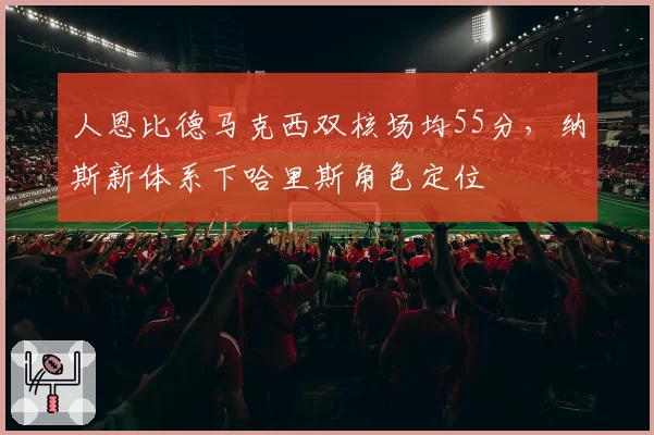 人恩比德马克西双核场均55分，纳斯新体系下哈里斯角色定位