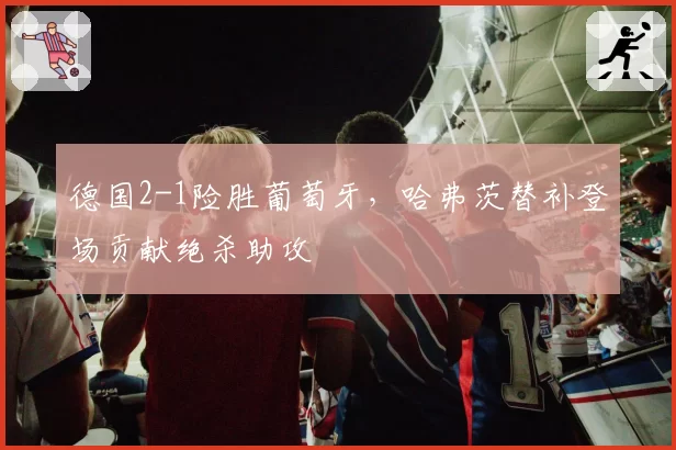 德国2-1险胜葡萄牙,哈弗茨替补登场贡献绝杀助攻