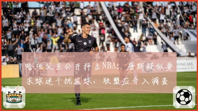 哈珀父亲公开抨击NBA:唐斯疑似要求球迷干扰发球,联盟应介入调查