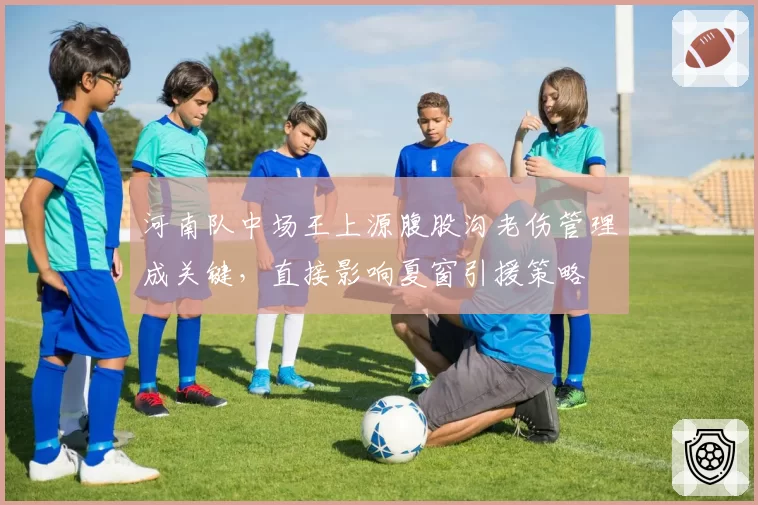 河南队中场王上源腹股沟老伤管理成关键,直接影响夏窗引援策略