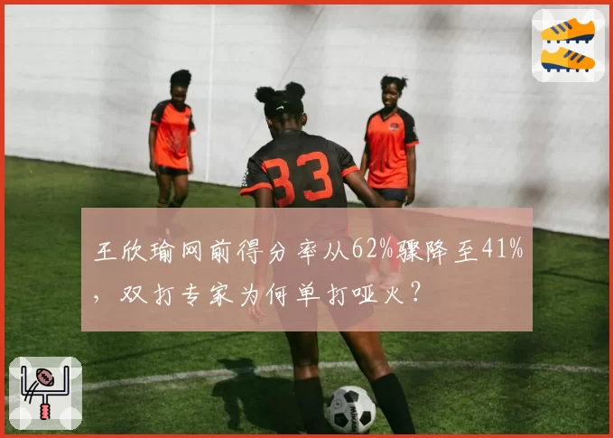 王欣瑜网前得分率从62%骤降至41%，双打专家为何单打哑火？