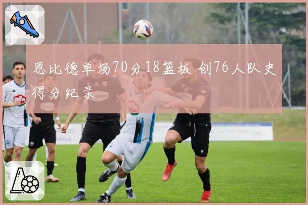 恩比德单场70分18篮板 创76人队史得分纪录