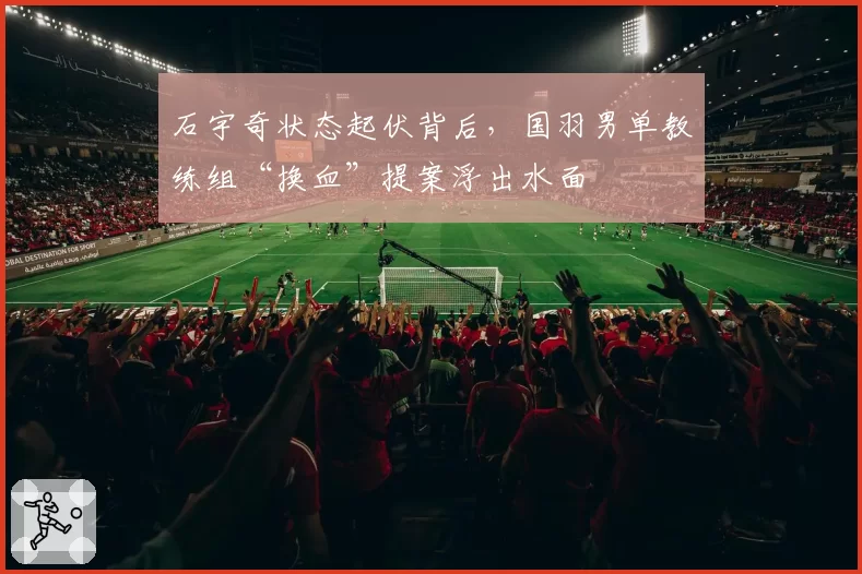 石宇奇状态起伏背后，国羽男单教练组“换血”提案浮出水面