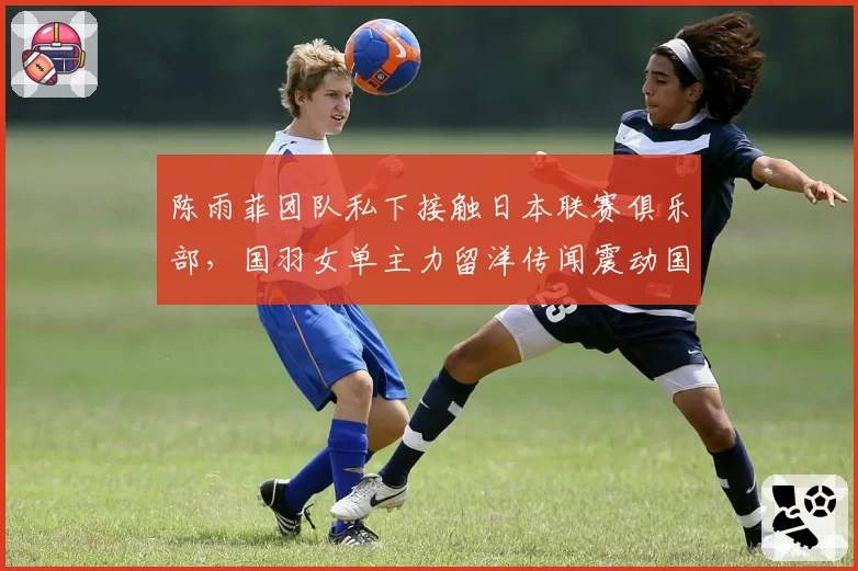 陈雨菲团队私下接触日本联赛俱乐部,国羽女单主力留洋传闻震动国内羽坛