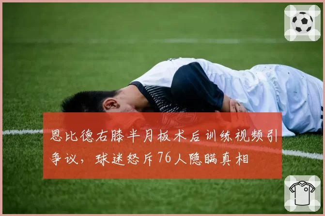 恩比德右膝半月板术后训练视频引争议，球迷怒斥76人隐瞒真相