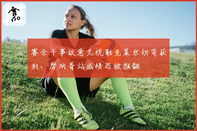 赛会干事故意无视勒克莱尔切弯获利,摩纳哥站成绩恐被推翻