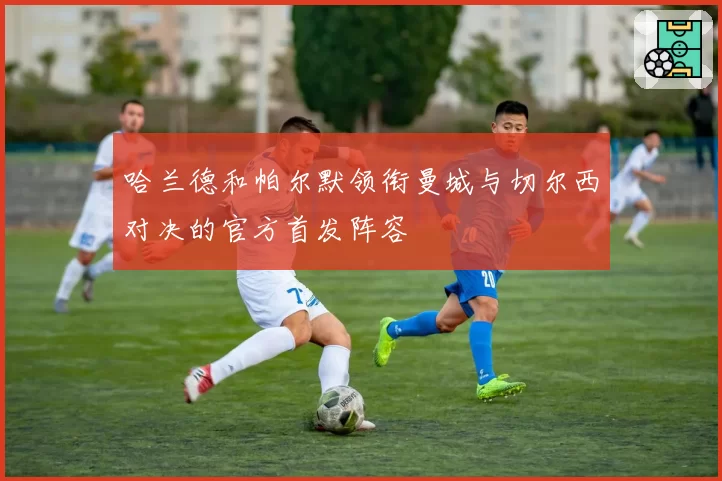 哈兰德和帕尔默领衔曼城与切尔西对决的官方首发阵容