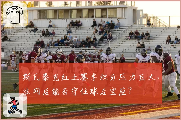 斯瓦泰克红土赛季积分压力巨大，法网后能否守住球后宝座？