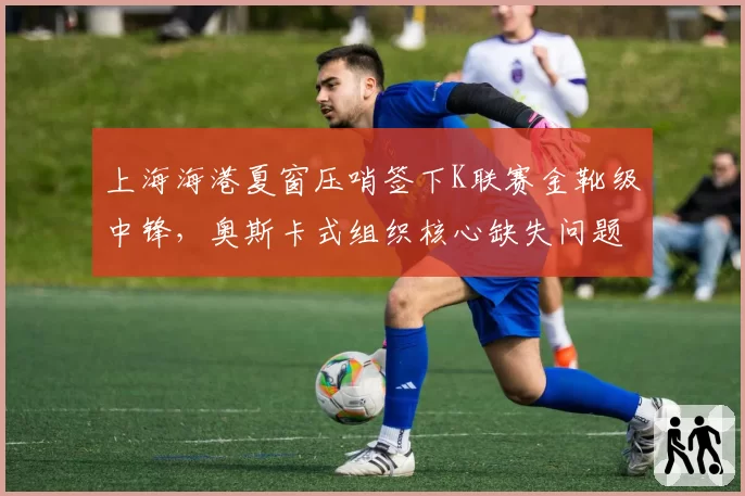 上海海港夏窗压哨签下K联赛金靴级中锋,奥斯卡式组织核心缺失问题能否就此破解?