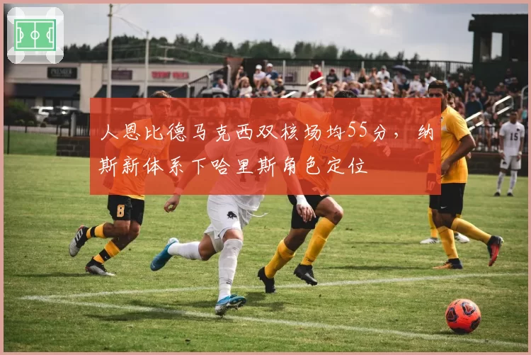 人恩比德马克西双核场均55分，纳斯新体系下哈里斯角色定位
