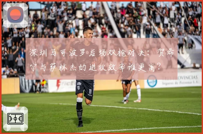 深圳马可波罗后场双枪对决:贺希宁与萨林杰的进攻效率谁更高?