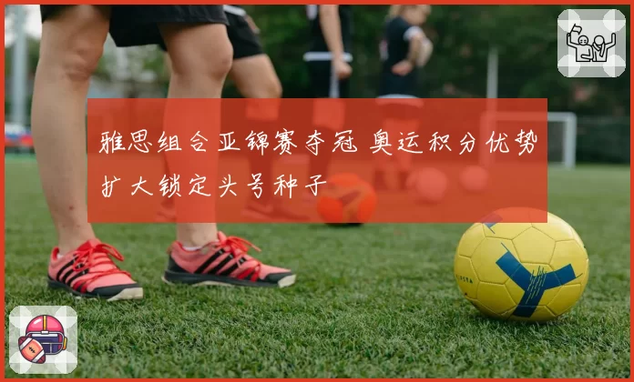 雅思组合亚锦赛夺冠 奥运积分优势扩大锁定头号种子