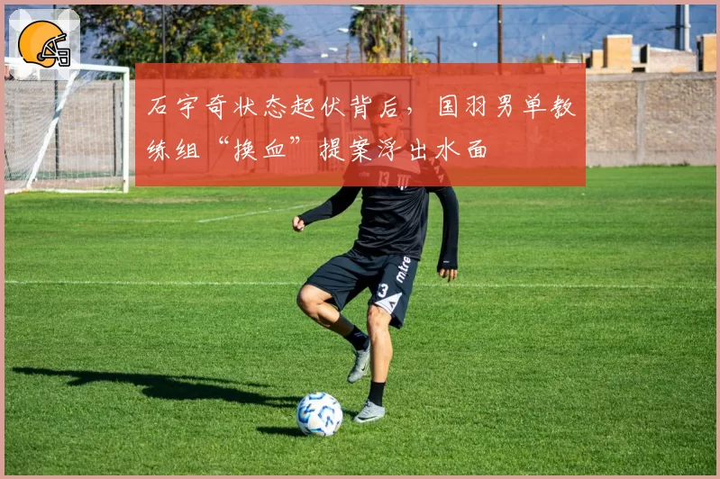 石宇奇状态起伏背后，国羽男单教练组“换血”提案浮出水面