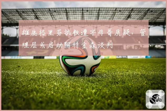 雄鹿格里芬执教遭字母哥质疑,管理层或启动阿特金森谈判
