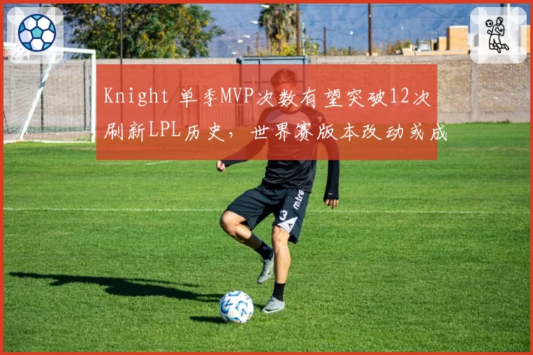 Knight 单季MVP次数有望突破12次刷新LPL历史,世界赛版本改动或成最大变数