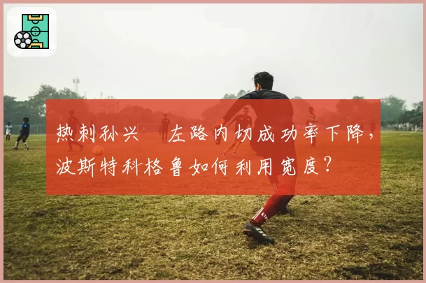 热刺孙兴慜左路内切成功率下降，波斯特科格鲁如何利用宽度？