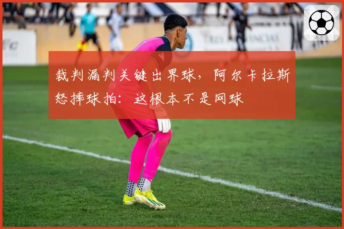 裁判漏判关键出界球，阿尔卡拉斯怒摔球拍：这根本不是网球