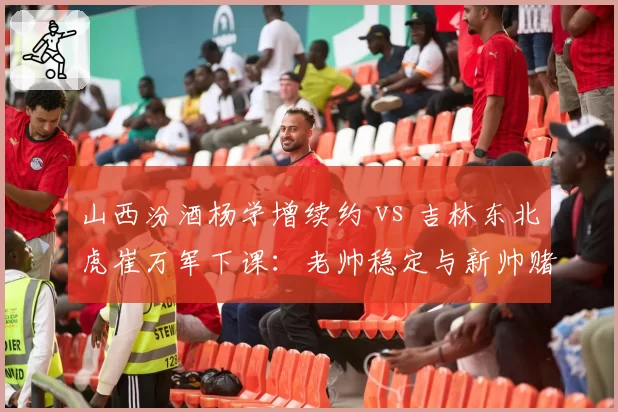 山西汾酒杨学增续约 vs 吉林东北虎崔万军下课：老帅稳定与新帅赌注