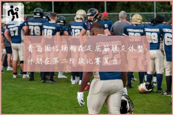 青岛国信杨瀚森足底筋膜炎休整，计划在第二阶段比赛复出