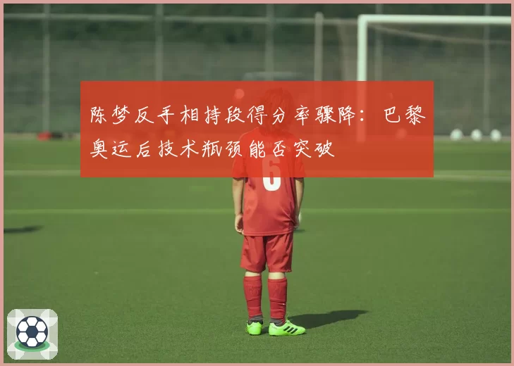 陈梦反手相持段得分率骤降:巴黎奥运后技术瓶颈能否突破