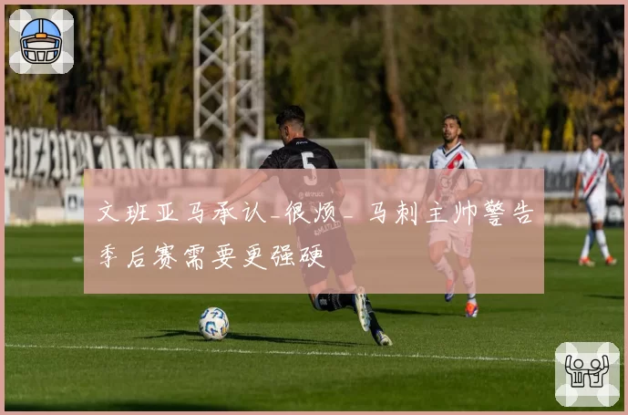 文班亚马承认_很烦_ 马刺主帅警告季后赛需要更强硬