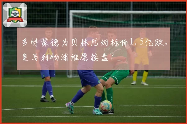 多特蒙德为贝林厄姆标价1.5亿欧，皇马利物浦谁愿接盘？