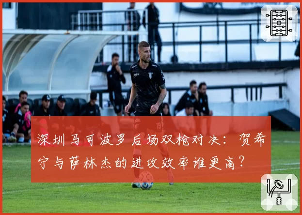 深圳马可波罗后场双枪对决：贺希宁与萨林杰的进攻效率谁更高？
