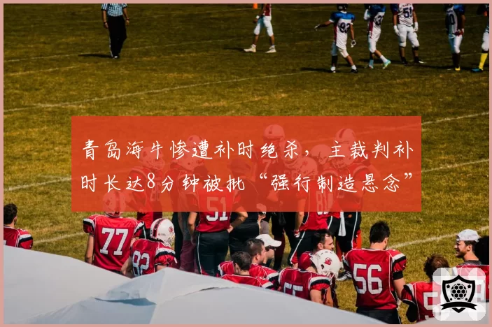 青岛海牛惨遭补时绝杀,主裁判补时长达8分钟被批“强行制造悬念”
