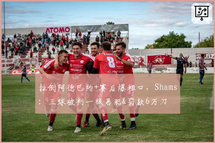 拉倒阿德巴约+赛后爆粗口，Shams：三球被判一级恶犯&罚款6万刀