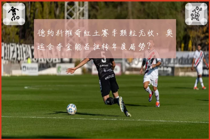 德约科维奇红土赛季颗粒无收，奥运会夺金能否扭转年度局势？