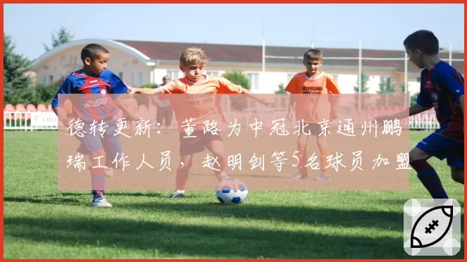 德转更新：董路为中冠北京通州鹏瑞工作人员，赵明剑等5名球员加盟