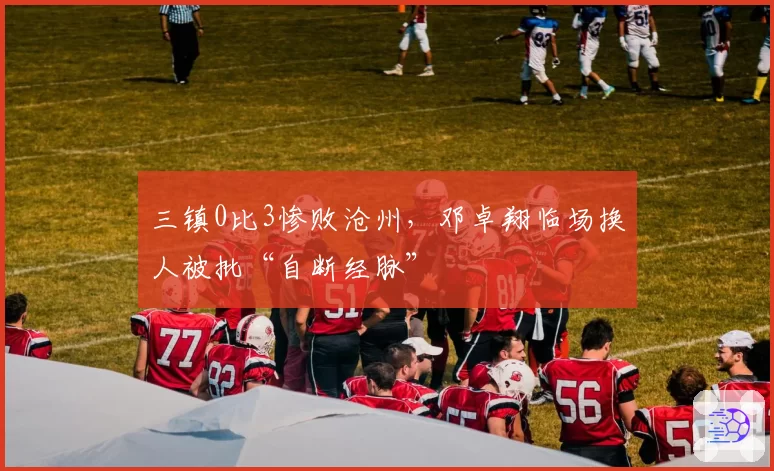 三镇0比3惨败沧州,邓卓翔临场换人被批“自断经脉”