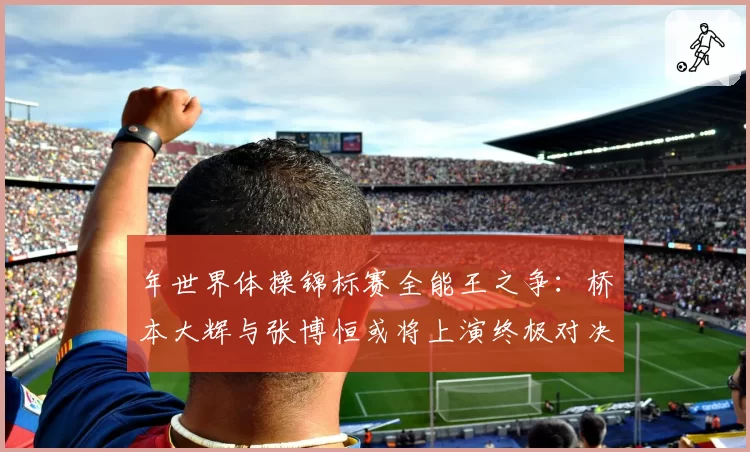 年世界体操锦标赛全能王之争：桥本大辉与张博恒或将上演终极对决？