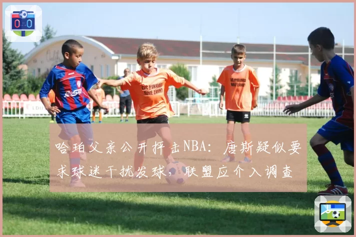 哈珀父亲公开抨击NBA:唐斯疑似要求球迷干扰发球,联盟应介入调查