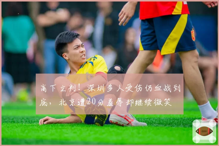 高下立判!深圳多人受伤仍血战到底,北京遭20分羞辱却继续微笑