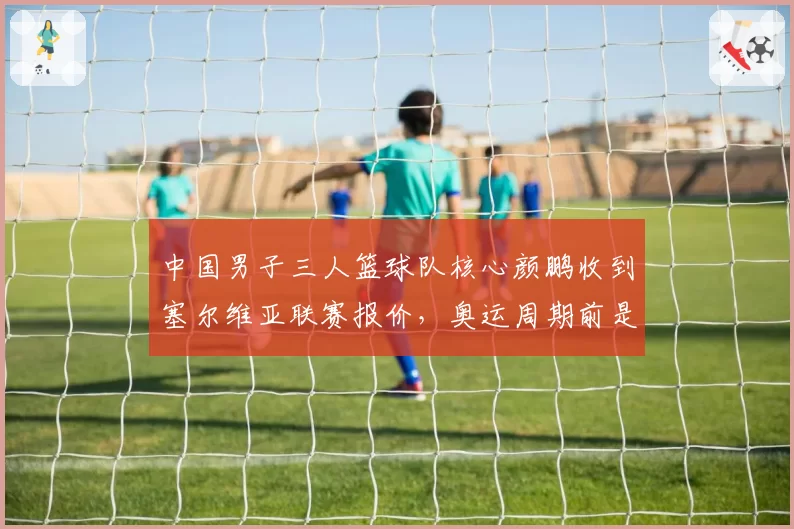中国男子三人篮球队核心颜鹏收到塞尔维亚联赛报价，奥运周期前是否出走？